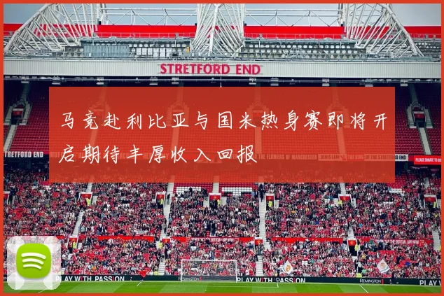 马竞赴利比亚与国米热身赛即将开启期待丰厚收入回报