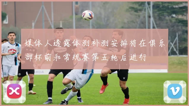媒体人透露体测补测安排将在俱乐部杯前和常规赛第五轮后进行