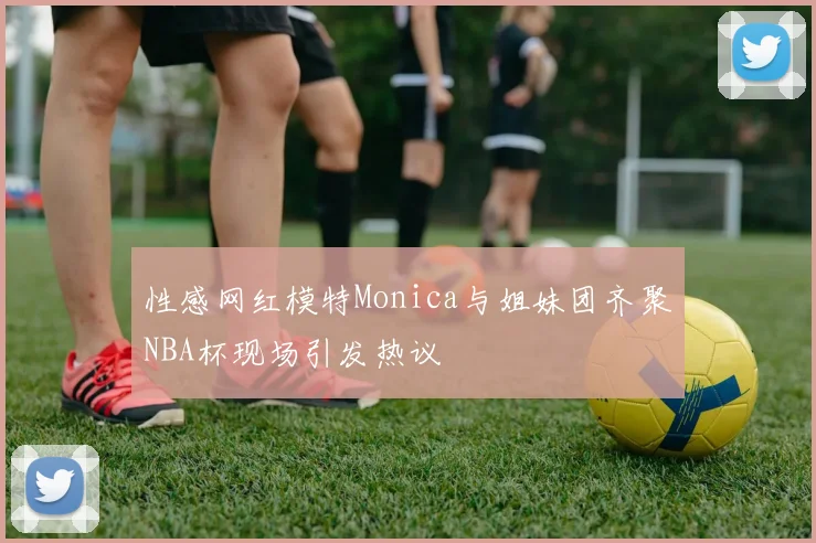 性感网红模特Monica与姐妹团齐聚NBA杯现场引发热议