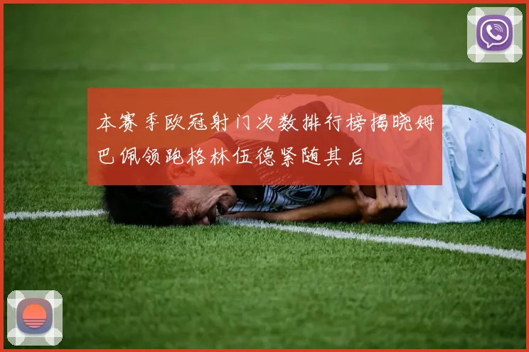 本赛季欧冠射门次数排行榜揭晓姆巴佩领跑格林伍德紧随其后