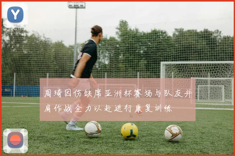 周琦因伤缺席亚洲杯赛场与队友并肩作战全力以赴进行康复训练