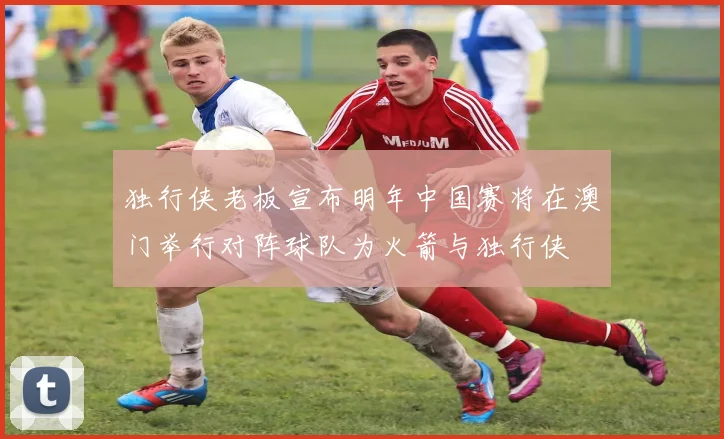 独行侠老板宣布明年中国赛将在澳门举行对阵球队为火箭与独行侠