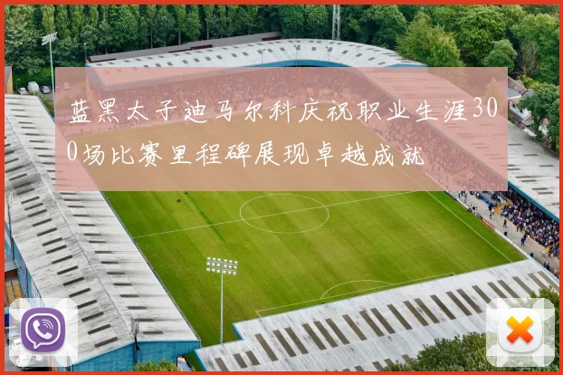 蓝黑太子迪马尔科庆祝职业生涯300场比赛里程碑展现卓越成就