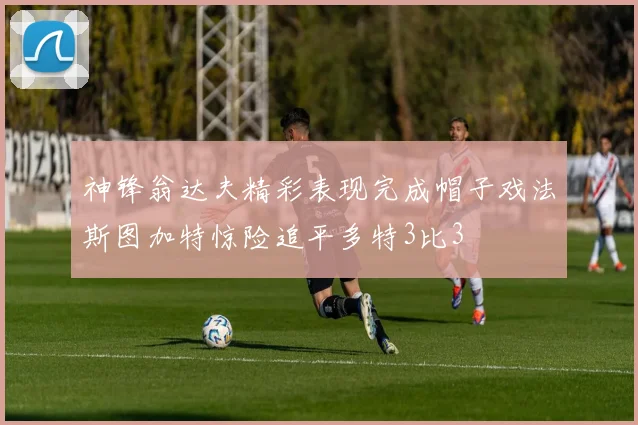 神锋翁达夫精彩表现完成帽子戏法斯图加特惊险追平多特3比3