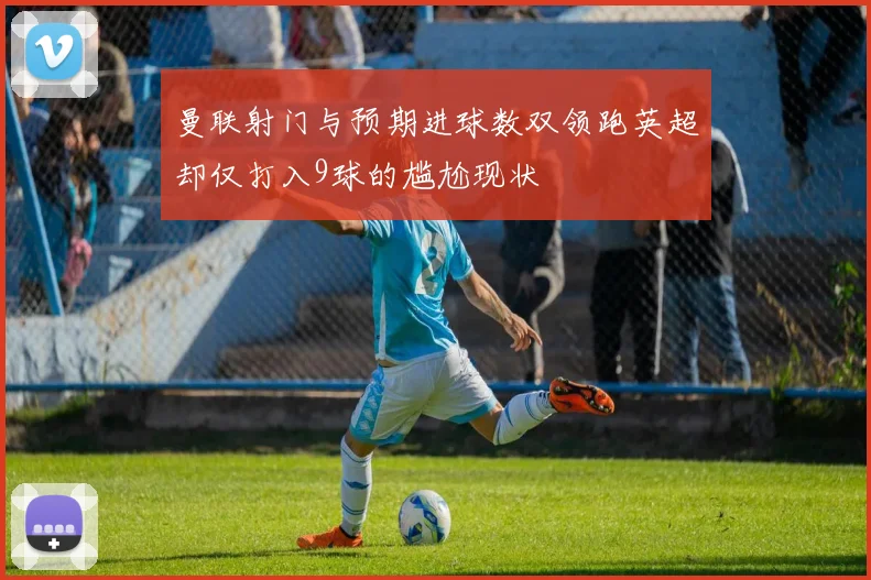 曼联射门与预期进球数双领跑英超却仅打入9球的尴尬现状