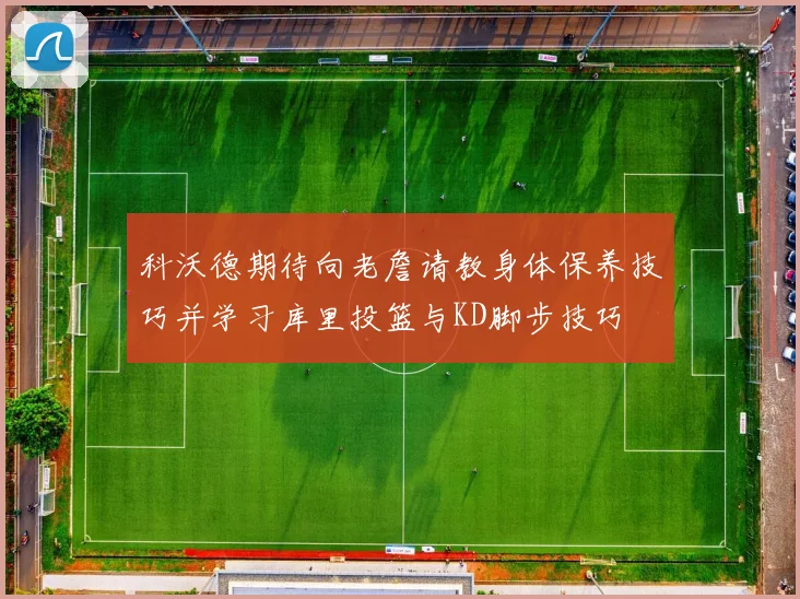 科沃德期待向老詹请教身体保养技巧并学习库里投篮与KD脚步技巧