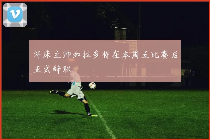 河床主帅加拉多将在本周五比赛后正式辞职