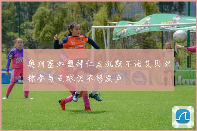 奥利塞加盟拜仁后沉默不语艾贝尔称参与五球仍不够发声