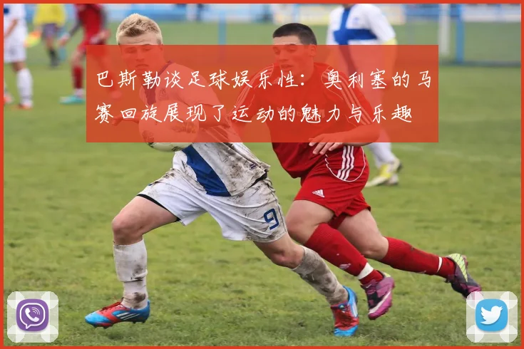 巴斯勒谈足球娱乐性：奥利塞的马赛回旋展现了运动的魅力与乐趣