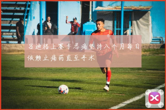 吕迪格上赛季忍痛坚持八个月每日依赖止痛药直至手术