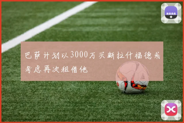 巴萨计划以3000万买断拉什福德或考虑再次租借他