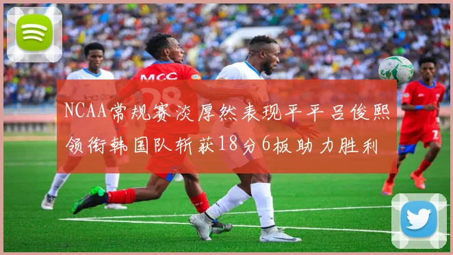 NCAA常规赛淡厚然表现平平吕俊熙领衔韩国队斩获18分6板助力胜利