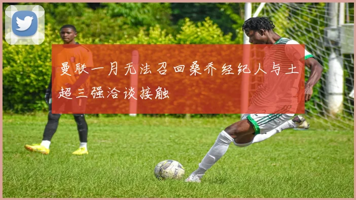 曼联一月无法召回桑乔经纪人与土超三强洽谈接触