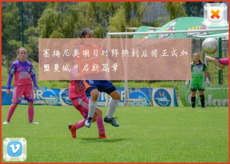 塞梅尼奥明日对阵热刺后将正式加盟曼城开启新篇章