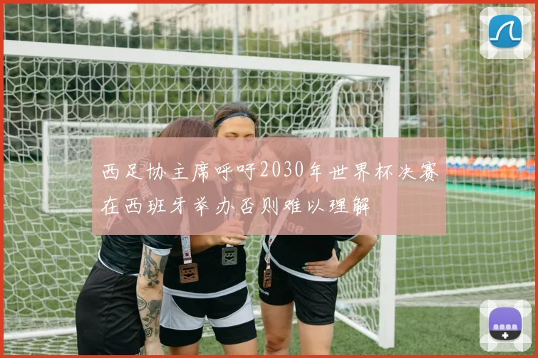 西足协主席呼吁2030年世界杯决赛在西班牙举办否则难以理解