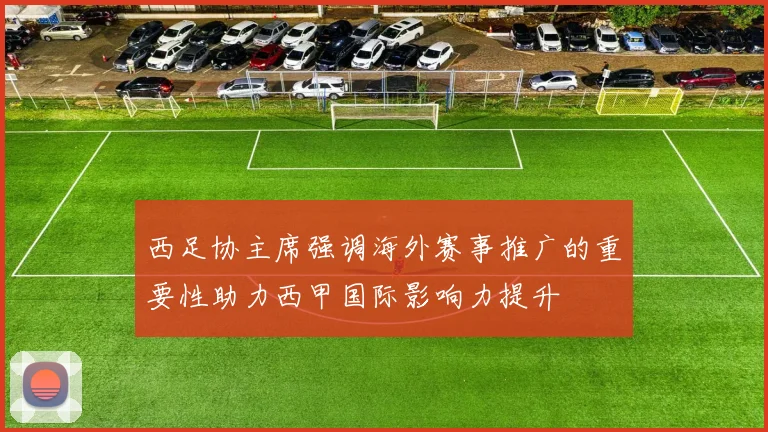 西足协主席强调海外赛事推广的重要性助力西甲国际影响力提升