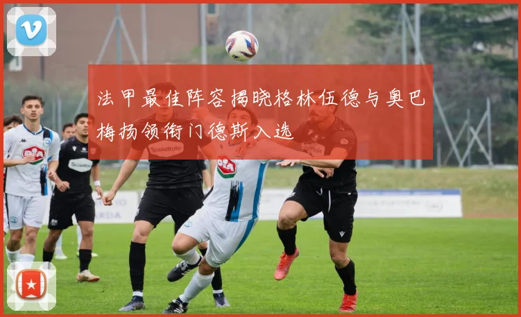 法甲最佳阵容揭晓格林伍德与奥巴梅扬领衔门德斯入选