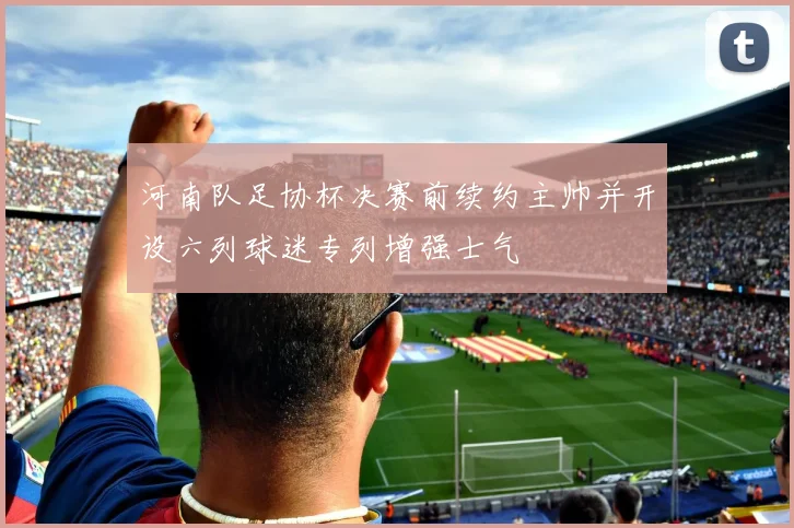 河南队足协杯决赛前续约主帅并开设六列球迷专列增强士气