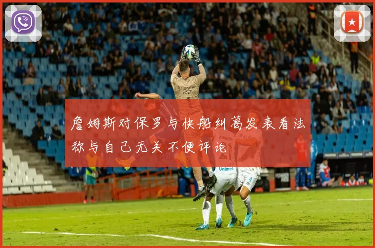 詹姆斯对保罗与快船纠葛发表看法称与自己无关不便评论