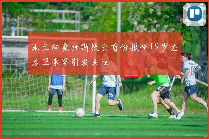 米兰向桑托斯提出首份报价19岁左后卫索萨引发关注