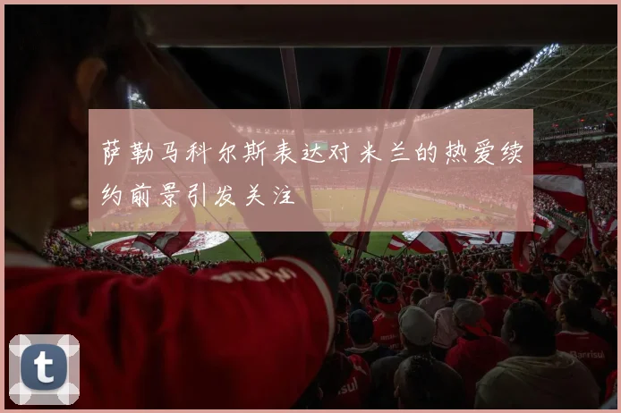 萨勒马科尔斯表达对米兰的热爱续约前景引发关注
