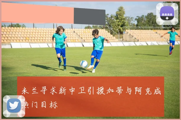 米兰寻求新中卫引援加蒂与阿克成热门目标