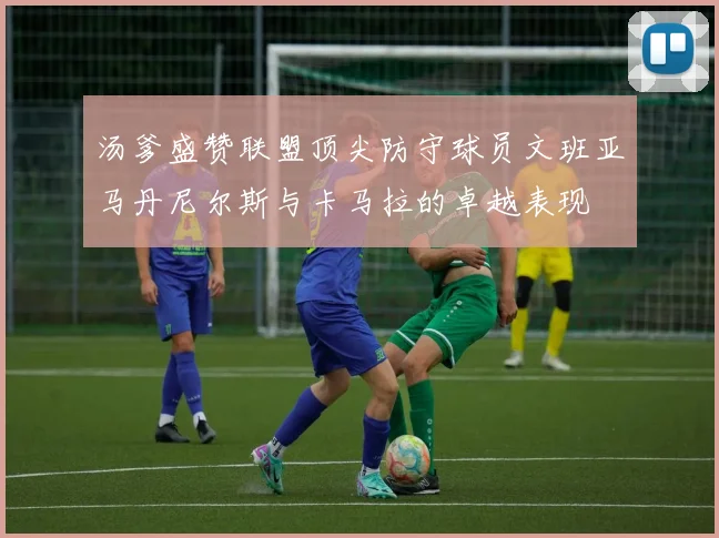 汤爹盛赞联盟顶尖防守球员文班亚马丹尼尔斯与卡马拉的卓越表现