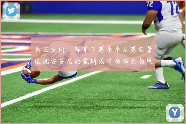 美记分析：绿军下赛季季后赛前景堪忧安芬尼西蒙斯或将面临交易风险