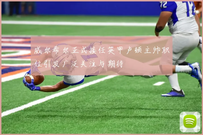 威尔希尔正式接任英甲卢顿主帅职位引发广泛关注与期待